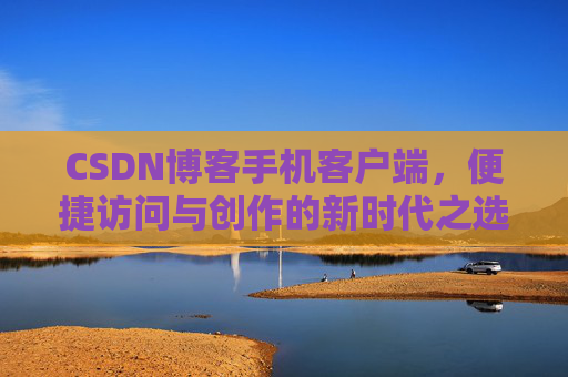 CSDN博客手机客户端，便捷访问与创作的新时代之选